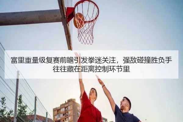 富里重量级复赛前瞻引发拳迷关注，强敌碰撞胜负手往往藏在距离控制环节里